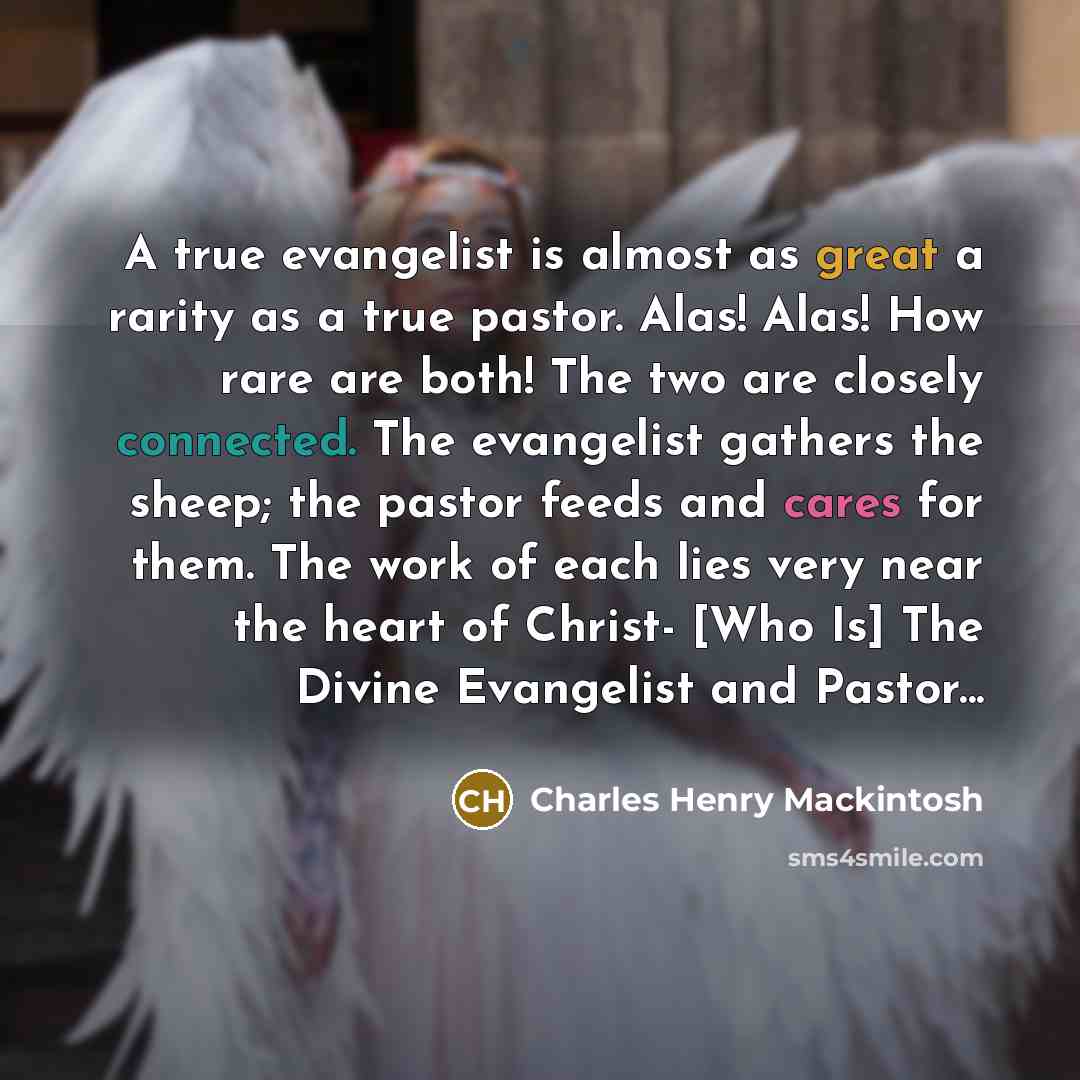 “A true evangelist is almost as great a rarity as a true pastor. Alas! Alas! How rare are both! The two are closely connected. The evangelist gathers the sheep; the pastor feeds and cares for them. The work of each lies very near the heart of Christ- [Who Is] The Divine Evangelist and Pastor...” quote by Charles Henry Mackintosh
