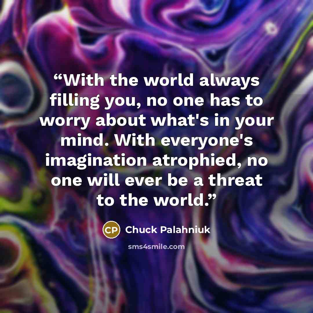 “With the world always filling you, no one has to worry about what's in your mind. With everyone's imagination atrophied, no one will ever be a threat to the world.” quote by Chuck Palahniuk