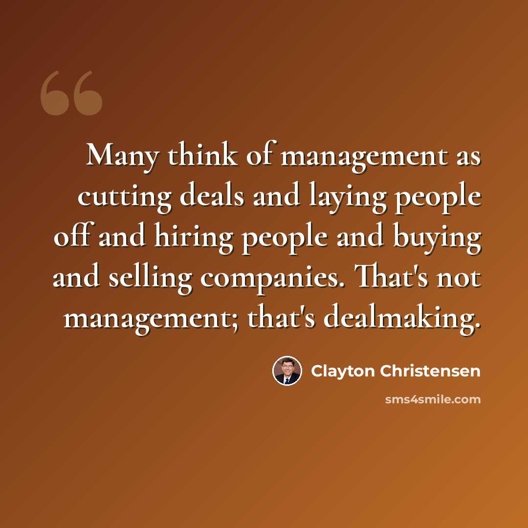 “Many think of management as cutting deals and laying people off and hiring people and buying and selling companies. That's not management; that's dealmaking.” quote by Clayton Christensen