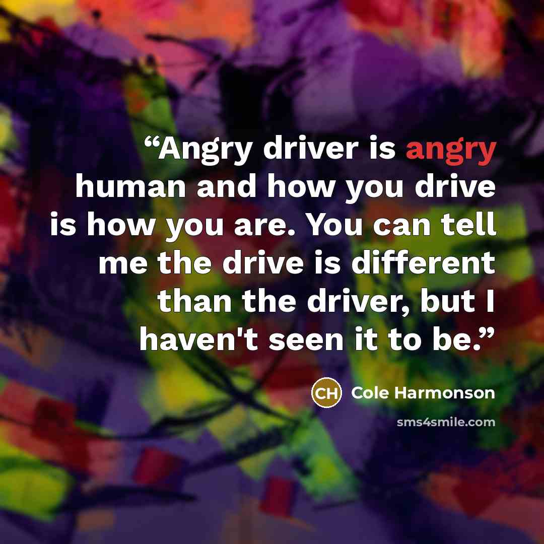 “Angry driver is angry human and how you drive is how you are. You can tell me the drive is different than the driver, but I haven't seen it to be.” quote by Cole Harmonson