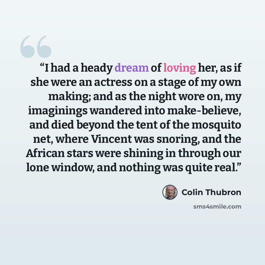 “I had a heady dream of loving her, as if she were an actress on a stage of my own making; and as the night wore on, my imaginings wandered into make-believe, and died beyond the tent of the mosquito net, where Vincent was snoring, and the African stars were shining in through our lone window, and…” quote by Colin Thubron