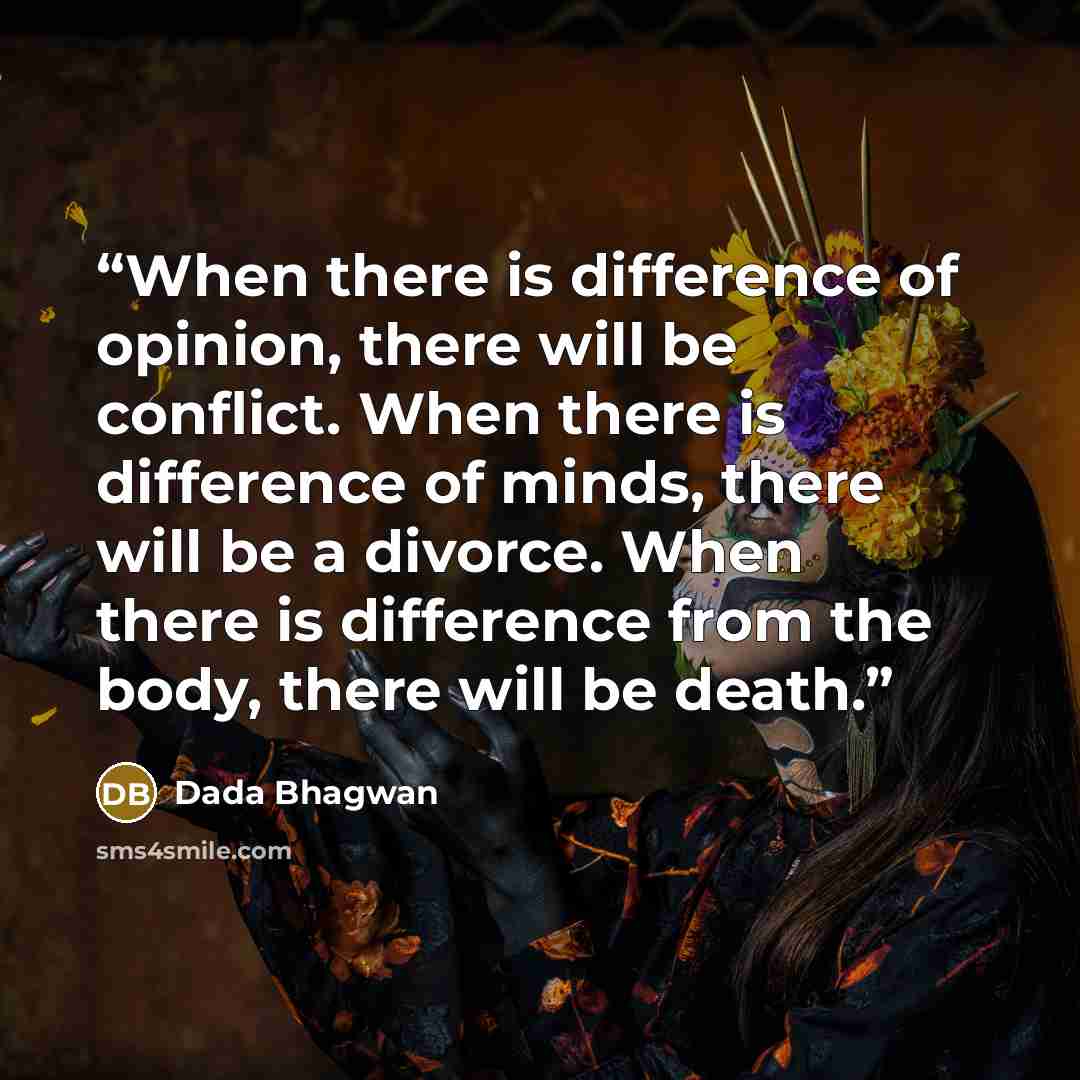 “When there is difference of opinion, there will be conflict. When there is difference of minds, there will be a divorce. When there is difference from the body, there will be death.” quote by Dada Bhagwan