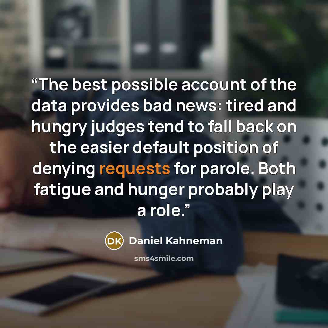“The best possible account of the data provides bad news: tired and hungry judges tend to fall back on the easier default position of denying requests for parole. Both fatigue and hunger probably play a role.” quote by Daniel Kahneman