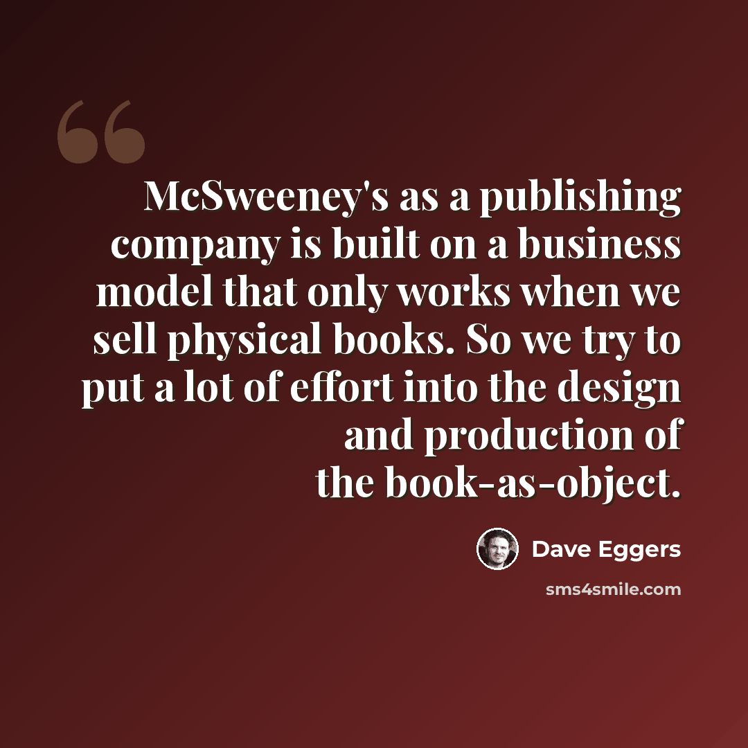 “McSweeney's as a publishing company is built on a business model that only works when we sell physical books. So we try to put a lot of effort into the design and production of the book-as-object.” quote by Dave Eggers