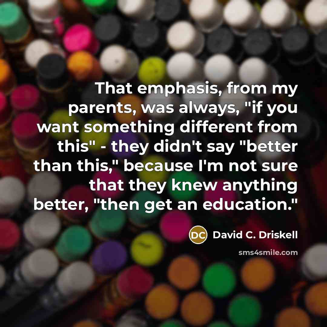 “That emphasis, from my parents, was always, "if you want something different from this" - they didn't say "better than this," because I'm not sure that they knew anything better, "then get an education."” quote by David C. Driskell