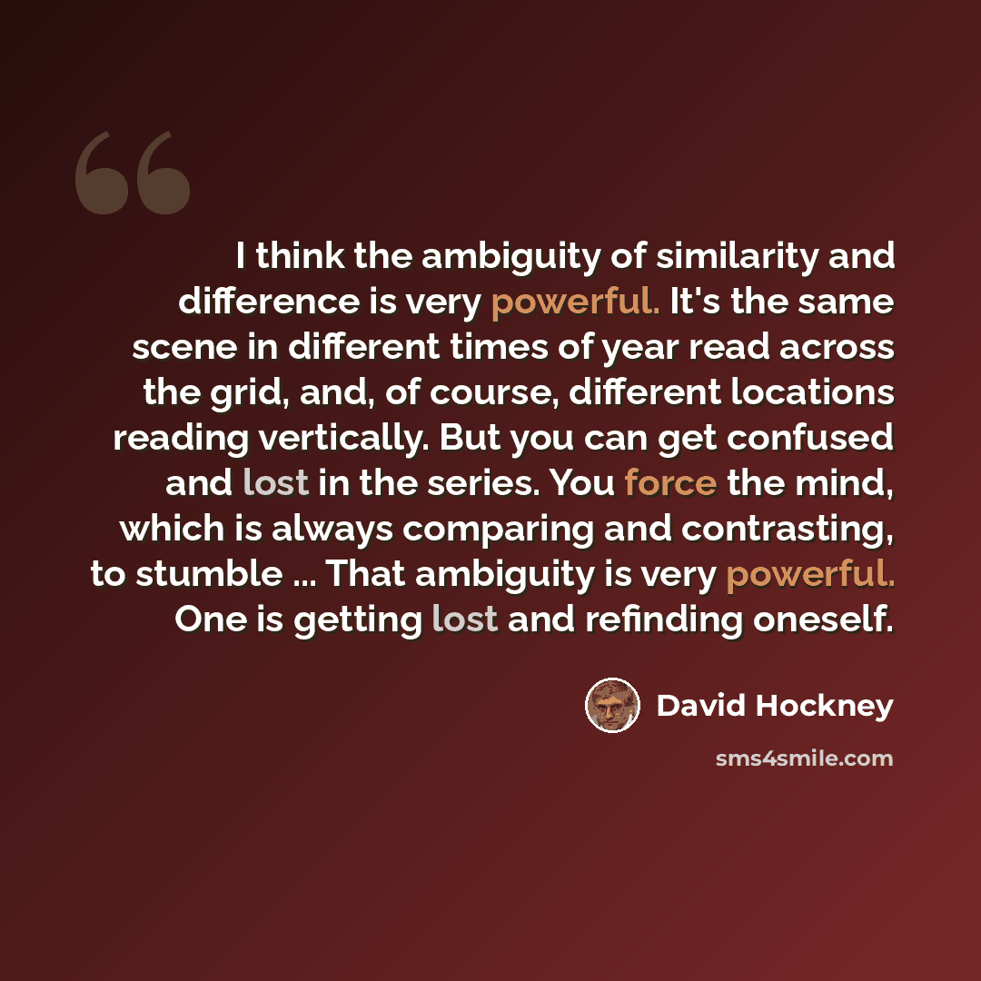 “I think the ambiguity of similarity and difference is very powerful. It's the same scene in different times of year read across the grid, and, of course, different locations reading vertically. But you can get confused and lost in the series. You force the mind, which is always comparing and…” quote by David Hockney