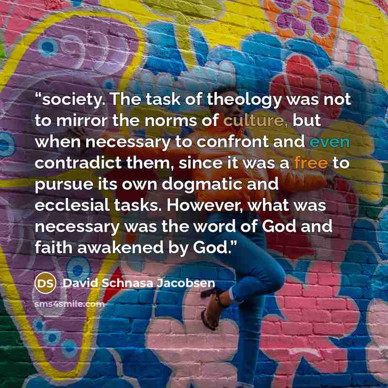 “society. The task of theology was not to mirror the norms of culture, but when necessary to confront and even contradict them, since it was a free to pursue its own dogmatic and ecclesial tasks. However, what was necessary was the word of God and faith awakened by God.” quote by David Schnasa Jacobsen
