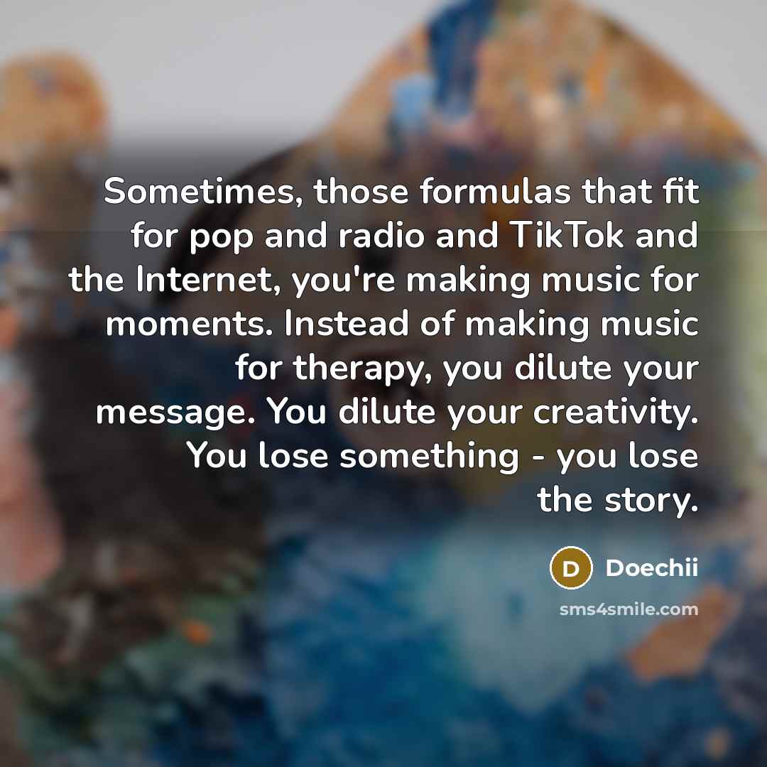 “Sometimes, those formulas that fit for pop and radio and TikTok and the Internet, you're making music for moments. Instead of making music for therapy, you dilute your message. You dilute your creativity. You lose something - you lose the story.” quote by Doechii
