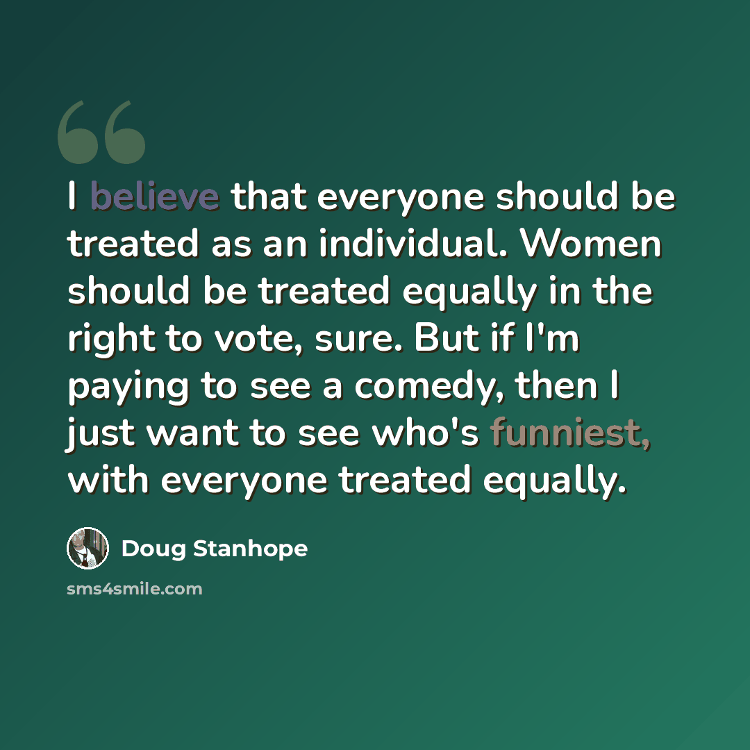 “I believe that everyone should be treated as an individual. Women should be treated equally in the right to vote, sure. But if I'm paying to see a comedy, then I just want to see who's funniest, with everyone treated equally.” quote by Doug Stanhope