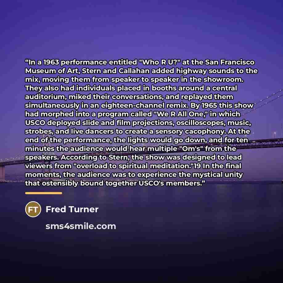 “In a 1963 performance entitled "Who R U?" at the San Francisco Museum of Art, Stern and Callahan added highway sounds to the mix, moving them from speaker to speaker in the showroom. They also had individuals placed in booths around a central auditorium, miked their conversations, and replayed…” quote by Fred Turner