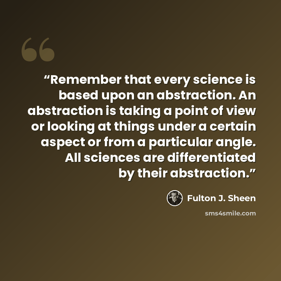 “Remember that every science is based upon an abstraction. An abstraction is taking a point of view or looking at things under a certain aspect or from a particular angle. All sciences are differentiated by their abstraction.” quote by Fulton J. Sheen