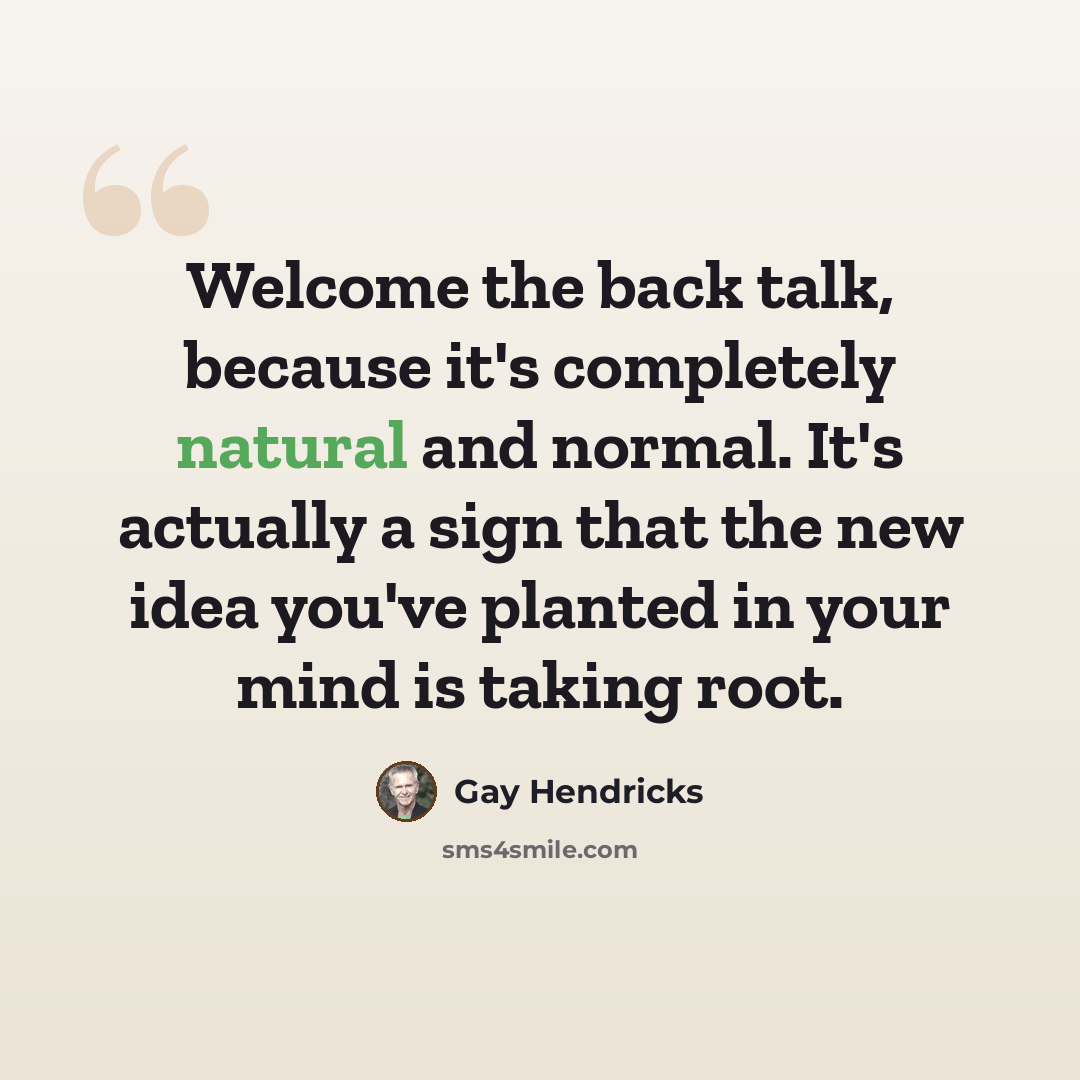 “Welcome the back talk, because it's completely natural and normal. It's actually a sign that the new idea you've planted in your mind is taking root.” quote by Gay Hendricks