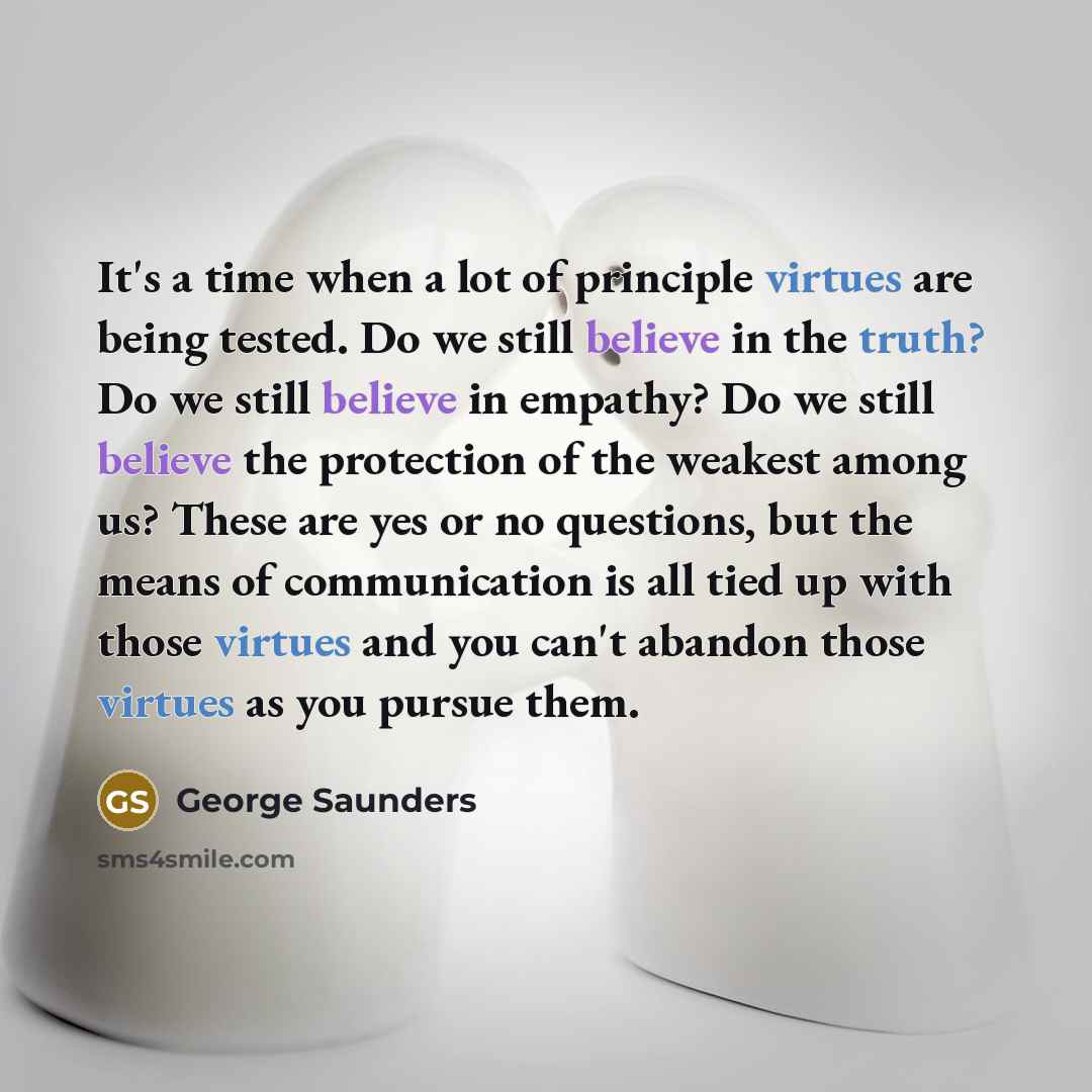 “It's a time when a lot of principle virtues are being tested. Do we still believe in the truth? Do we still believe in empathy? Do we still believe the protection of the weakest among us? These are yes or no questions, but the means of communication is all tied up with those virtues and you can't…” quote by George Saunders