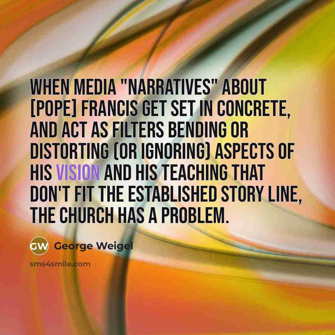 “When media "narratives" about [Pope] Francis get set in concrete, and act as filters bending or distorting (or ignoring) aspects of his vision and his teaching that don't fit the established story line, the Church has a problem.” quote by George Weigel