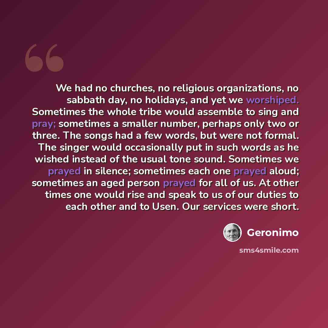 “We had no churches, no religious organizations, no sabbath day, no holidays, and yet we worshiped. Sometimes the whole tribe would assemble to sing and pray; sometimes a smaller number, perhaps only two or three. The songs had a few words, but were not formal. The singer would occasionally put in…” quote by Geronimo