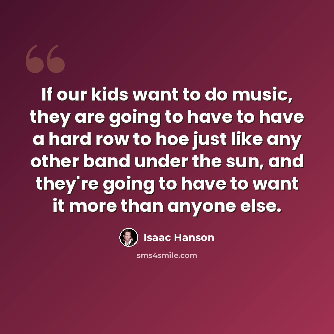 “If our kids want to do music, they are going to have to have a hard row to hoe just like any other band under the sun, and they're going to have to want it more than anyone else.” quote by Isaac Hanson
