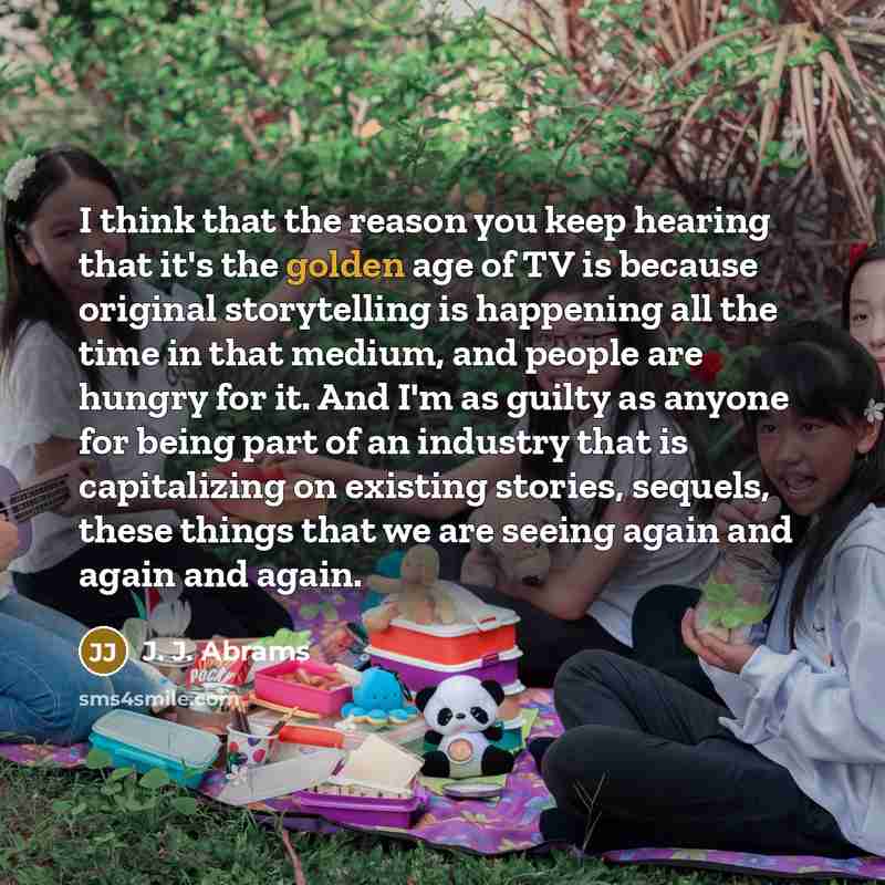 “I think that the reason you keep hearing that it's the golden age of TV is because original storytelling is happening all the time in that medium, and people are hungry for it. And I'm as guilty as anyone for being part of an industry that is capitalizing on existing stories, sequels, these things…” quote by J. J. Abrams