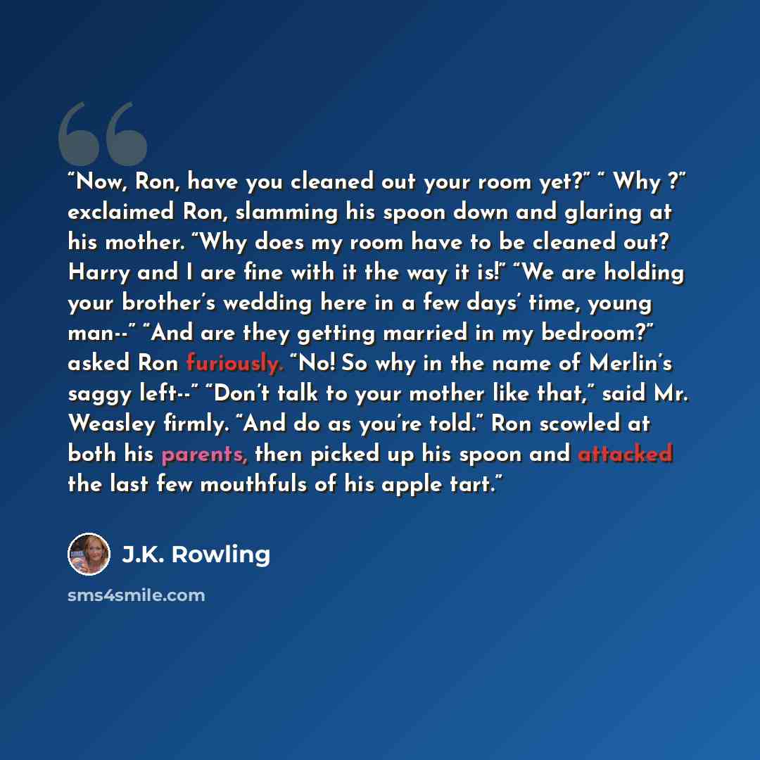 “Now, Ron, have you cleaned out your room yet?” “ Why ?” exclaimed Ron, slamming his spoon down and glaring at his mother. “Why does my room have to be cleaned out? Harry and I are fine with it the way it is!” “We are holding your brother’s wedding here in a few days’ time, young man--” “And are…” quote by J.K. Rowling