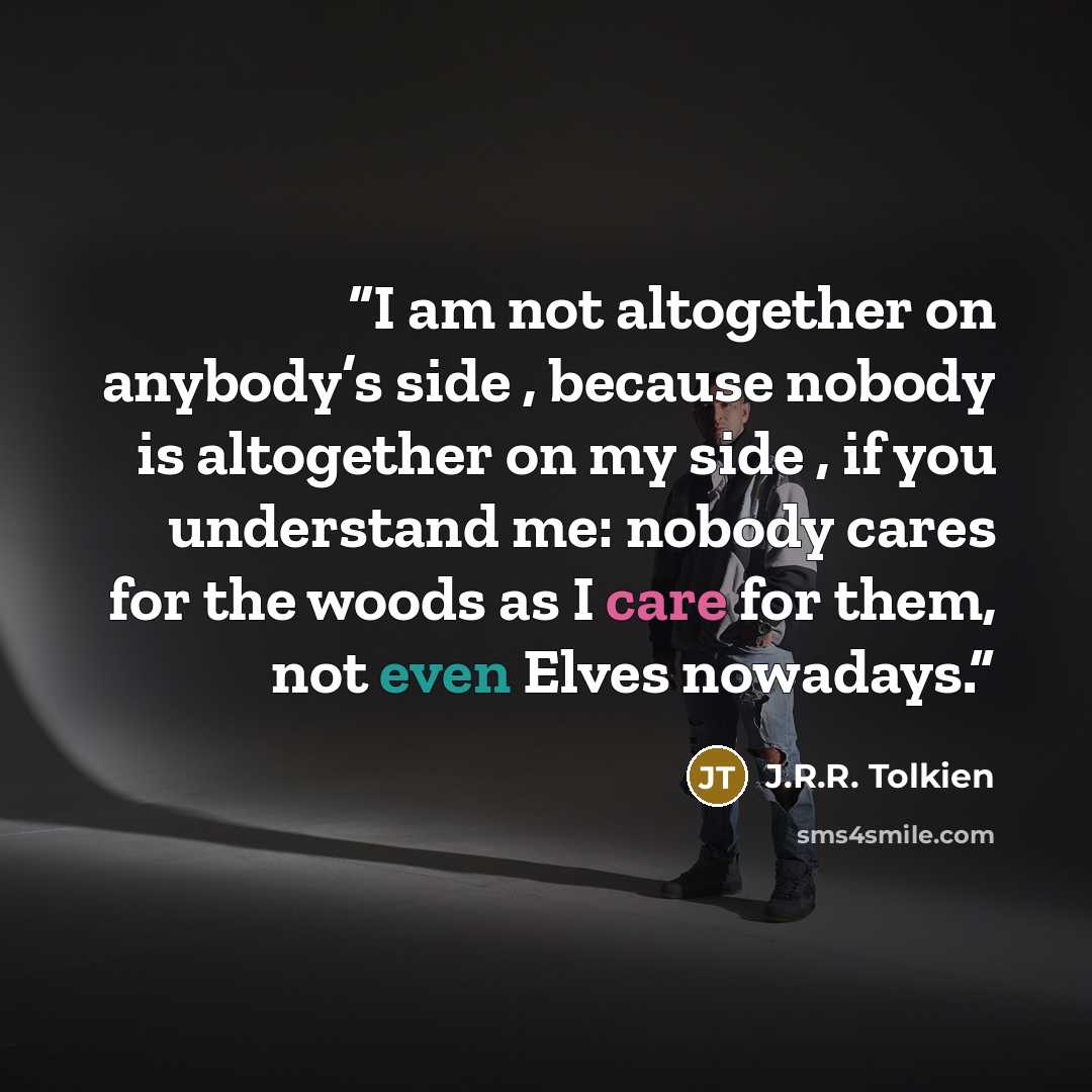 “I am not altogether on anybody’s side , because nobody is altogether on my side , if you understand me: nobody cares for the woods as I care for them, not even Elves nowadays.” quote by J.R.R. Tolkien