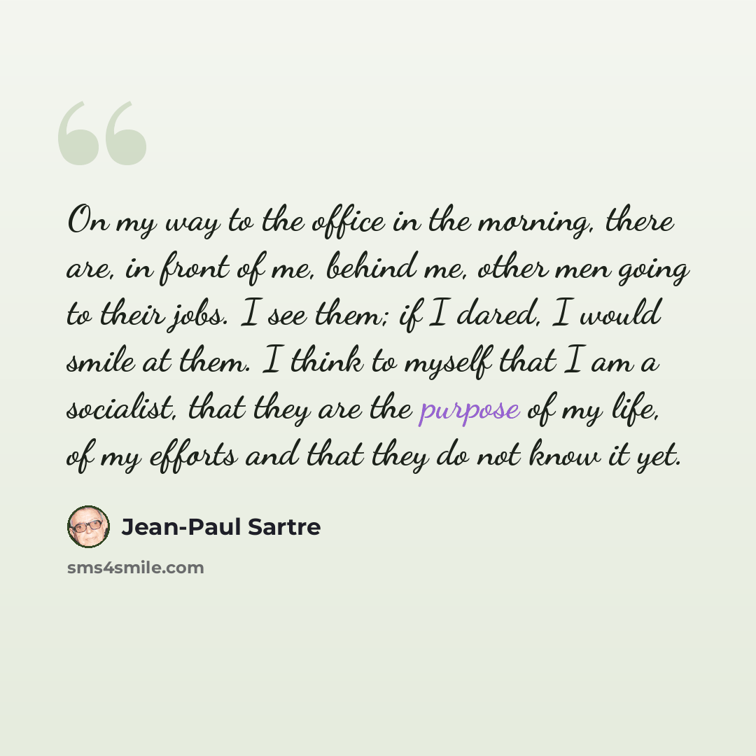 “On my way to the office in the morning, there are, in front of me, behind me, other men going to their jobs. I see them; if I dared, I would smile at them. I think to myself that I am a socialist, that they are the purpose of my life, of my efforts and that they do not know it yet.” quote by Jean-Paul Sartre