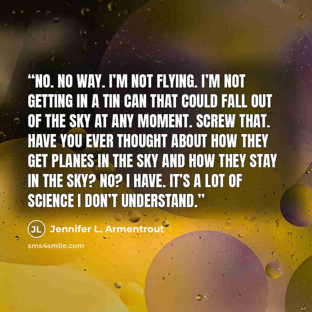 “No. No way. I’m not flying. I’m not getting in a tin can that could fall out of the sky at any moment. Screw that. Have you ever thought about how they get planes in the sky and how they stay in the sky? No? I have. It’s a lot of science I don’t understand.” quote by Jennifer L. Armentrout