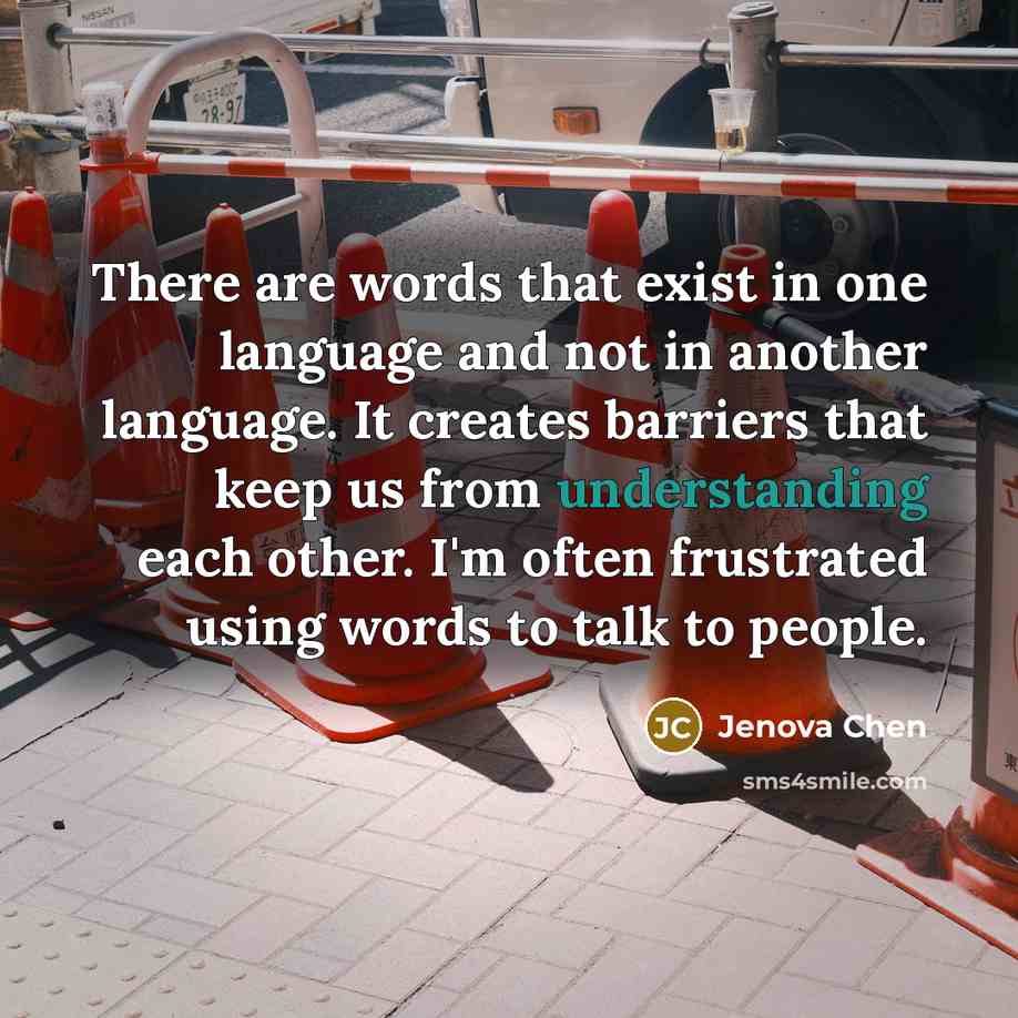 “There are words that exist in one language and not in another language. It creates barriers that keep us from understanding each other. I'm often frustrated using words to talk to people.” quote by Jenova Chen
