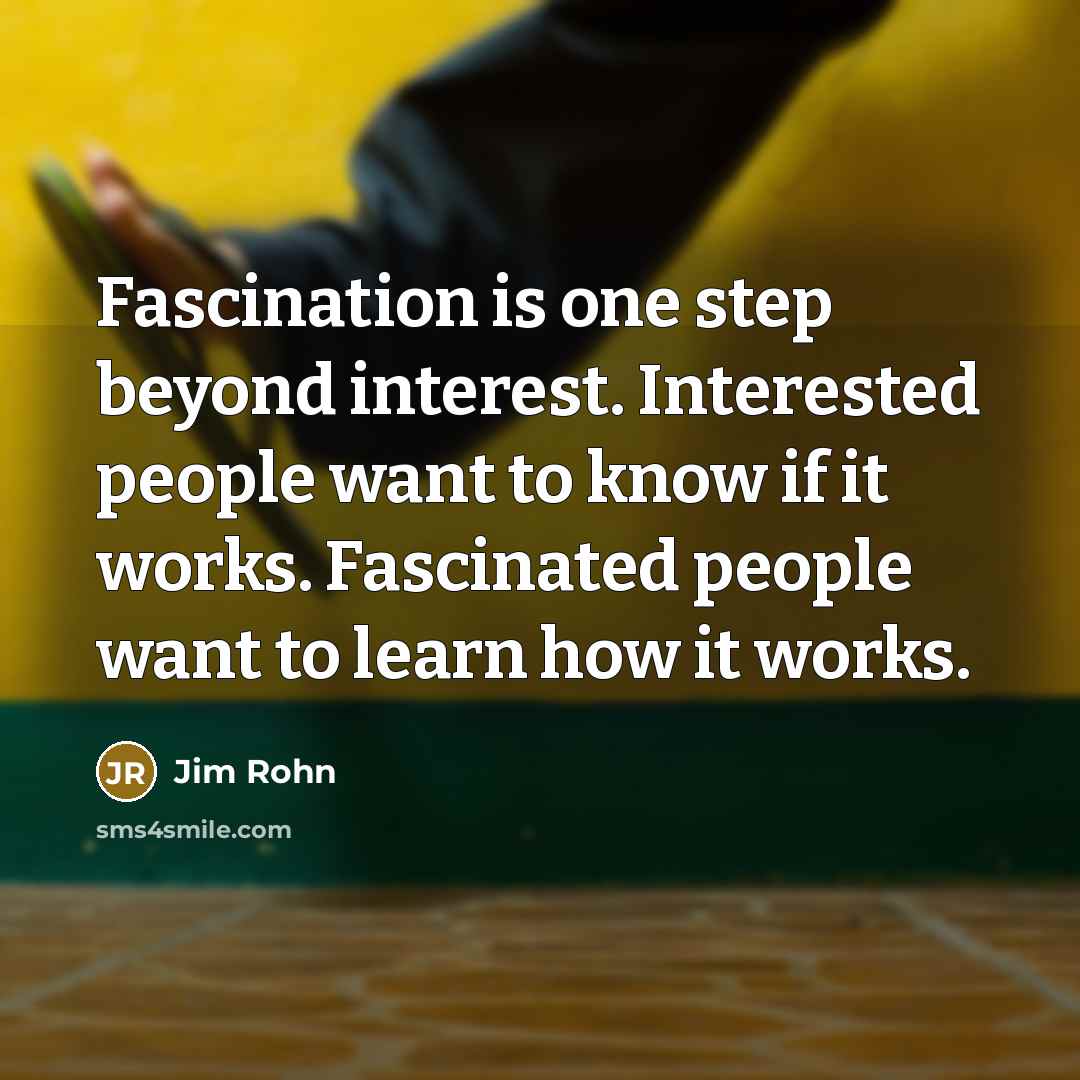 “Fascination is one step beyond interest. Interested people want to know if it works. Fascinated people want to learn how it works.” quote by Jim Rohn