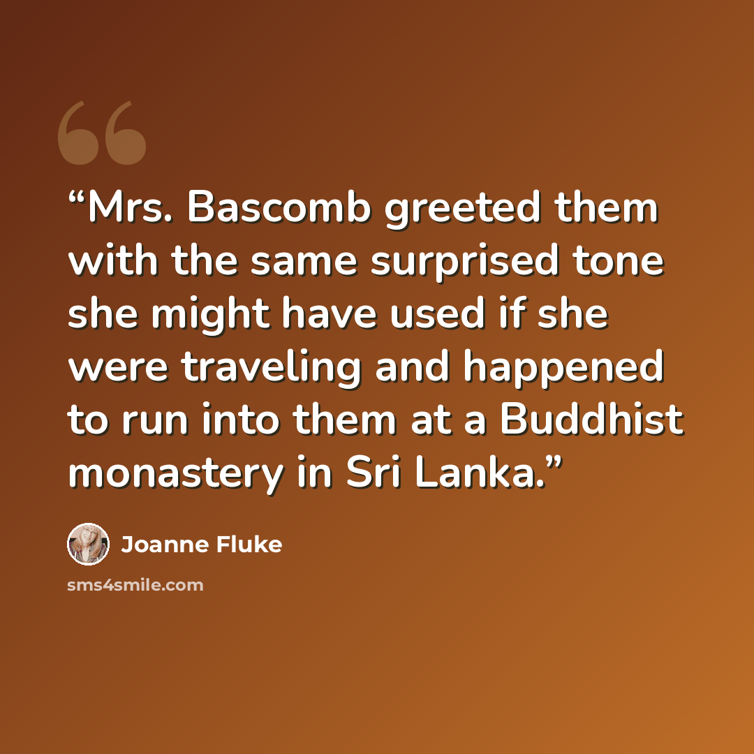 “Mrs. Bascomb greeted them with the same surprised tone she might have used if she were traveling and happened to run into them at a Buddhist monastery in Sri Lanka.” quote by Joanne Fluke