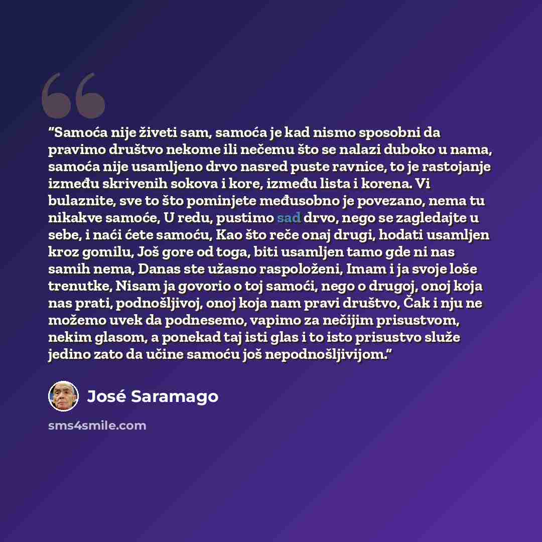 “Samoća nije živeti sam, samoća je kad nismo sposobni da pravimo društvo nekome ili nečemu što se nalazi duboko u nama, samoća nije usamljeno drvo nasred puste ravnice, to je rastojanje između skrivenih sokova i kore, između lista i korena. Vi bulaznite, sve to što pominjete međusobno je povezano…” quote by José Saramago