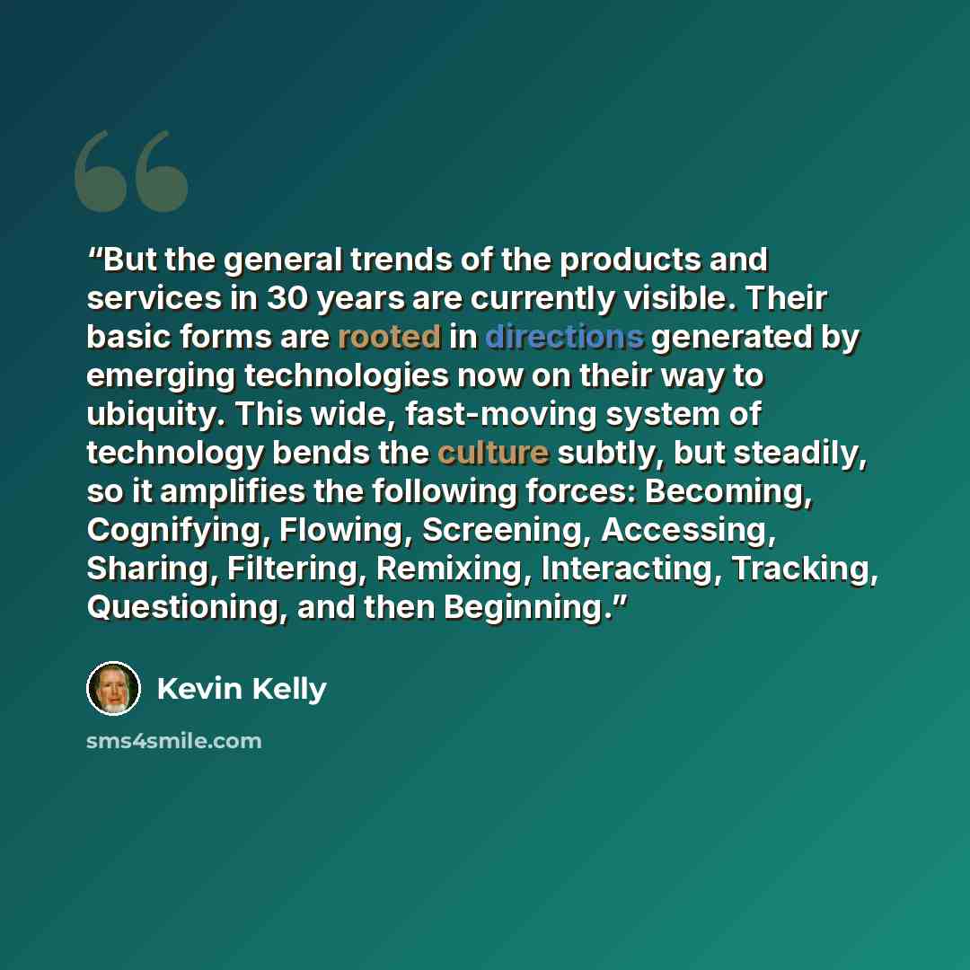 “But the general trends of the products and services in 30 years are currently visible. Their basic forms are rooted in directions generated by emerging technologies now on their way to ubiquity. This wide, fast-moving system of technology bends the culture subtly, but steadily, so it amplifies the…” quote by Kevin Kelly