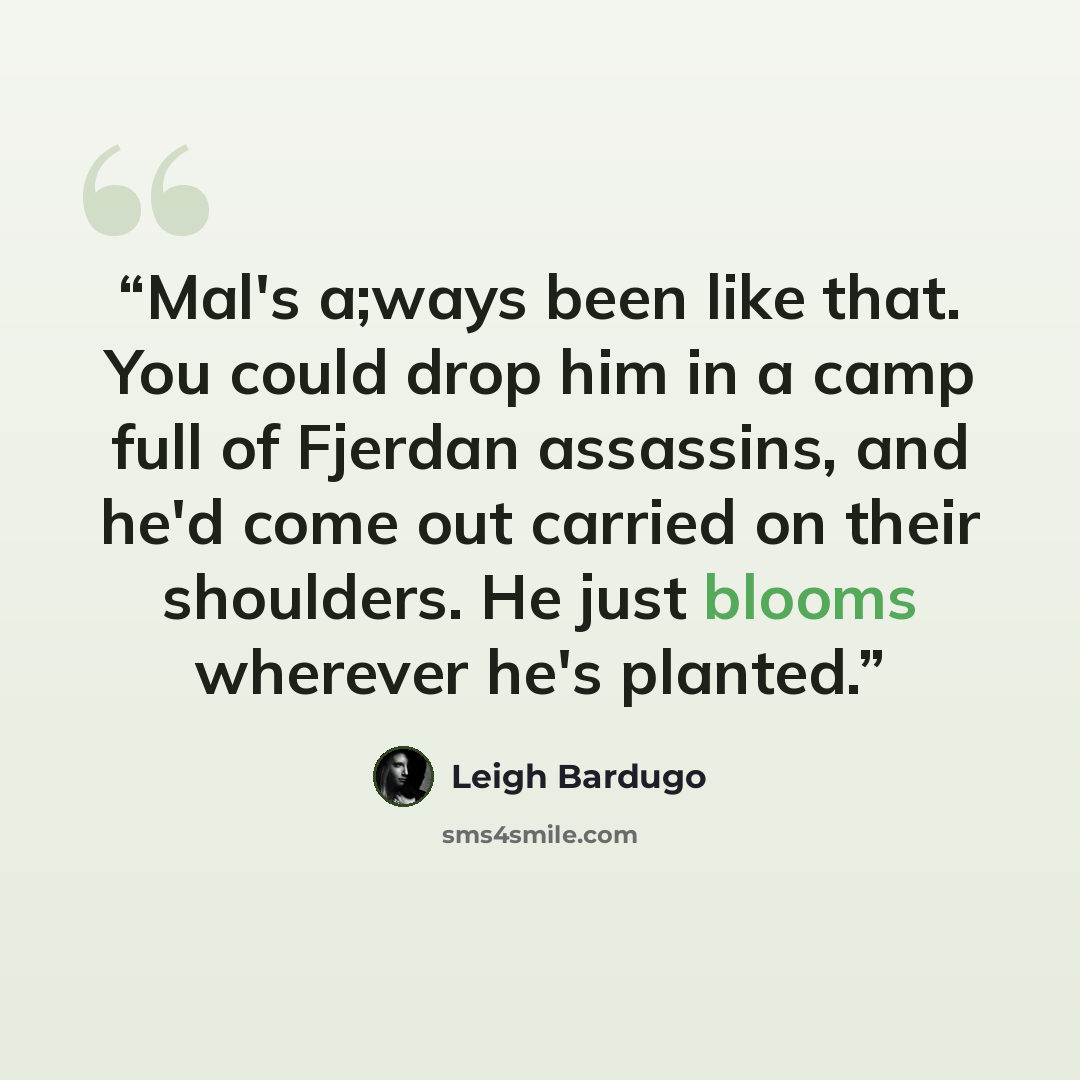 “Mal's a;ways been like that. You could drop him in a camp full of Fjerdan assassins, and he'd come out carried on their shoulders. He just blooms wherever he's planted.” quote by Leigh Bardugo