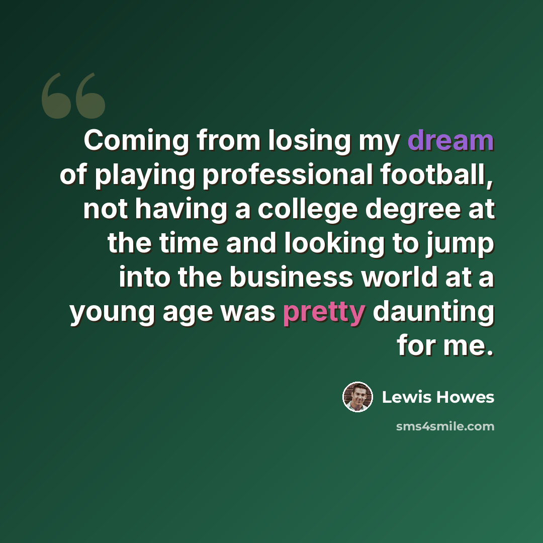 “Coming from losing my dream of playing professional football, not having a college degree at the time and looking to jump into the business world at a young age was pretty daunting for me.” quote by Lewis Howes