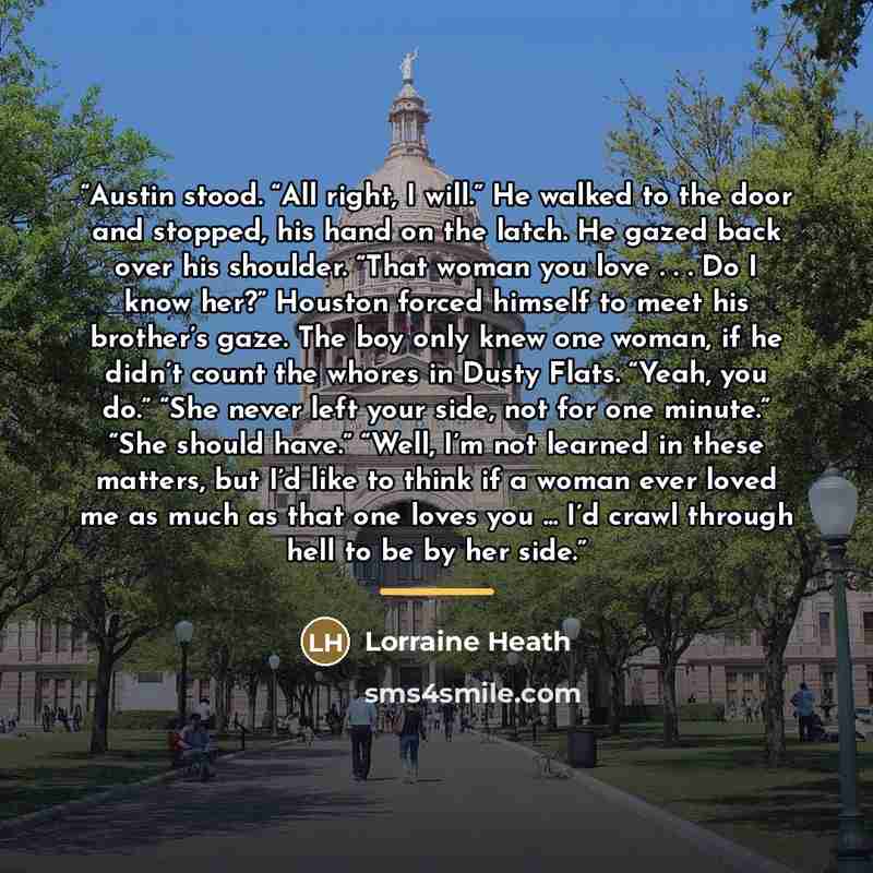 “Austin stood. “All right, I will.” He walked to the door and stopped, his hand on the latch. He gazed back over his shoulder. “That woman you love . . . Do I know her?” Houston forced himself to meet his brother’s gaze. The boy only knew one woman, if he didn’t count the whores in Dusty Flats…” quote by Lorraine Heath