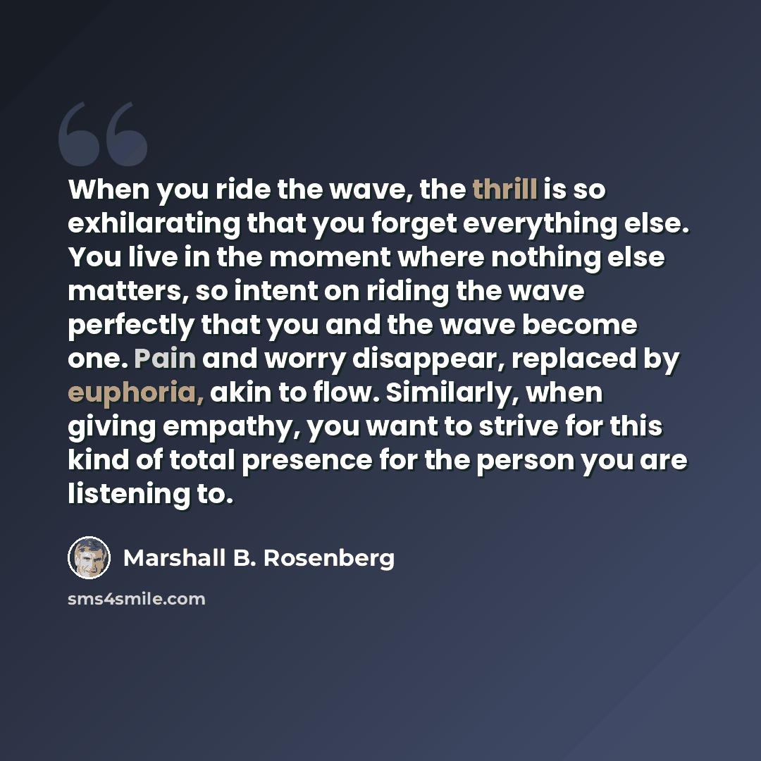 “When you ride the wave, the thrill is so exhilarating that you forget everything else. You live in the moment where nothing else matters, so intent on riding the wave perfectly that you and the wave become one. Pain and worry disappear, replaced by euphoria, akin to flow. Similarly, when giving…” quote by Marshall B. Rosenberg