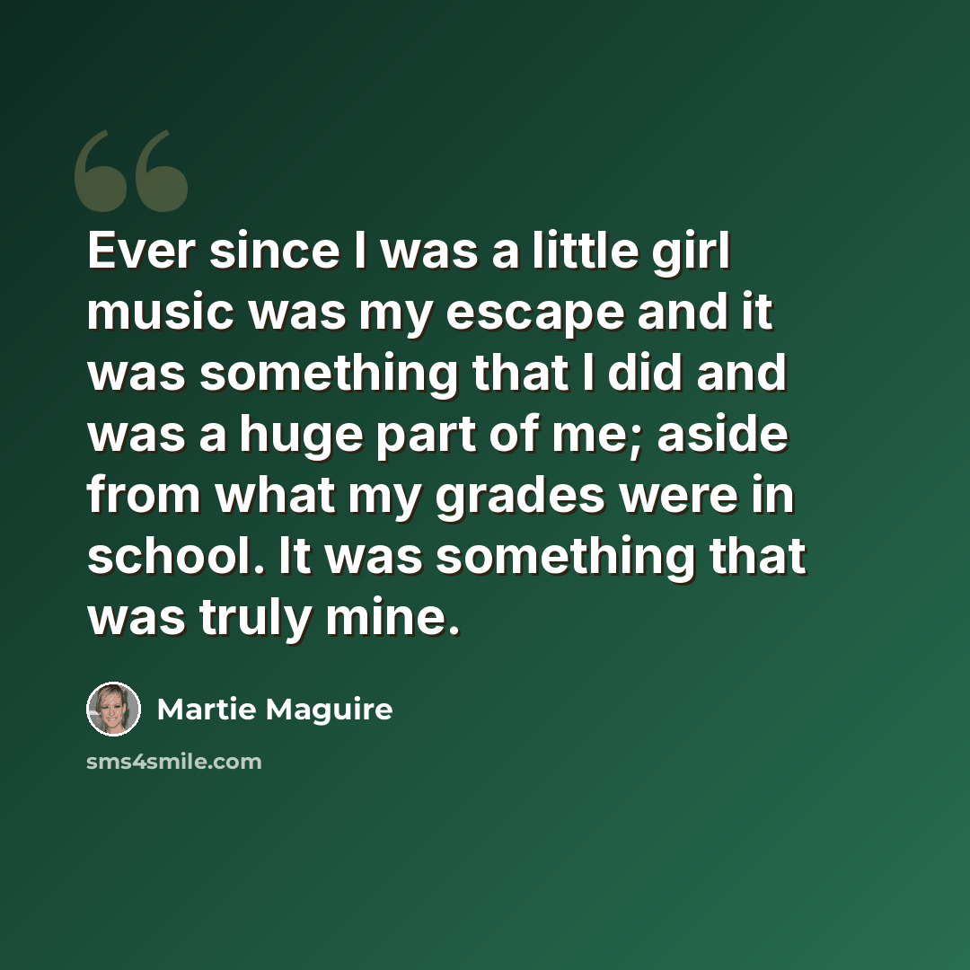 “Ever since I was a little girl music was my escape and it was something that I did and was a huge part of me; aside from what my grades were in school. It was something that was truly mine.” quote by Martie Maguire