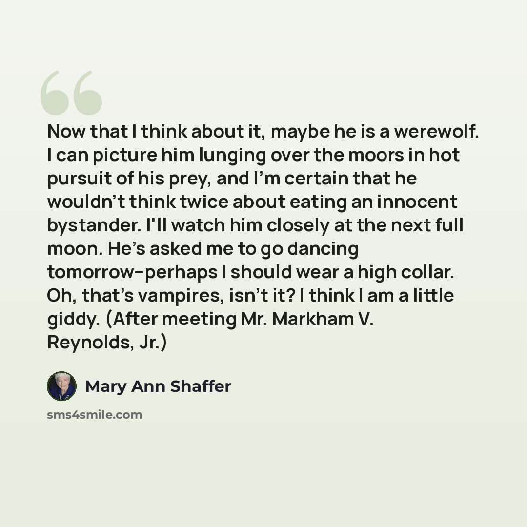 “Now that I think about it, maybe he is a werewolf. I can picture him lunging over the moors in hot pursuit of his prey, and I'm certain that he wouldn't think twice about eating an innocent bystander. I'll watch him closely at the next full moon. He's asked me to go dancing tomorrow--perhaps I…” quote by Mary Ann Shaffer