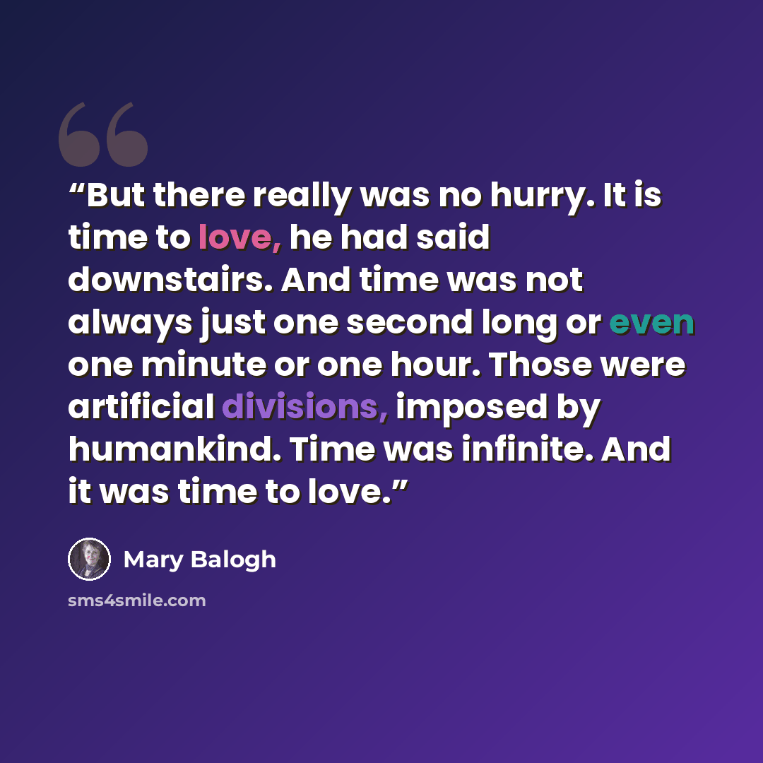“But there really was no hurry. It is time to love, he had said downstairs. And time was not always just one second long or even one minute or one hour. Those were artificial divisions, imposed by humankind. Time was infinite. And it was time to love.” quote by Mary Balogh