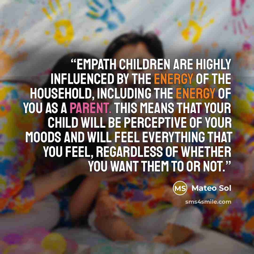 “Empath children are highly influenced by the energy of the household, including the energy of you as a parent. This means that your child will be perceptive of your moods and will feel everything that you feel, regardless of whether you want them to or not.” quote by Mateo Sol