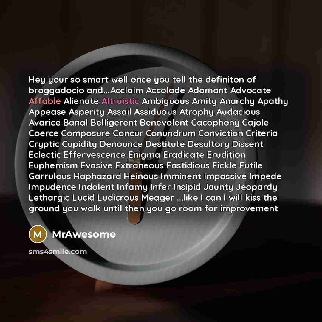 “Hey your so smart well once you tell the definiton of braggadocio and...Acclaim Accolade Adamant Advocate Affable Alienate Altruistic Ambiguous Amity Anarchy Apathy Appease Asperity Assail Assiduous Atrophy Audacious Avarice Banal Belligerent Benevolent Cacophony Cajole Coerce Composure Concur…” quote by MrAwesome