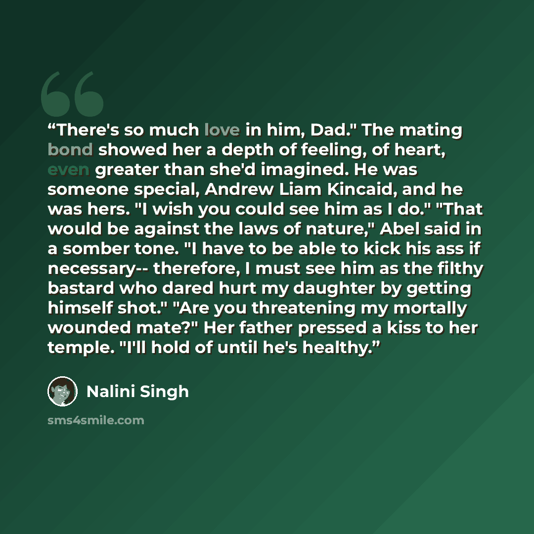 “There's so much love in him, Dad." The mating bond showed her a depth of feeling, of heart, even greater than she'd imagined. He was someone special, Andrew Liam Kincaid, and he was hers. "I wish you could see him as I do." "That would be against the laws of nature," Abel said in a somber tone. "I…” quote by Nalini Singh