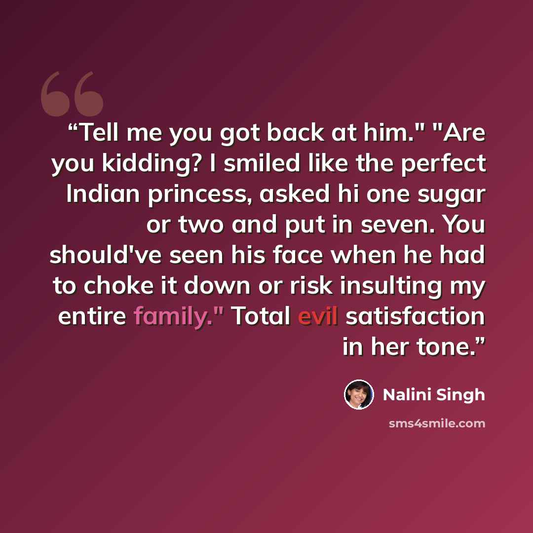 “Tell me you got back at him." "Are you kidding? I smiled like the perfect Indian princess, asked hi one sugar or two and put in seven. You should've seen his face when he had to choke it down or risk insulting my entire family." Total evil satisfaction in her tone.” quote by Nalini Singh