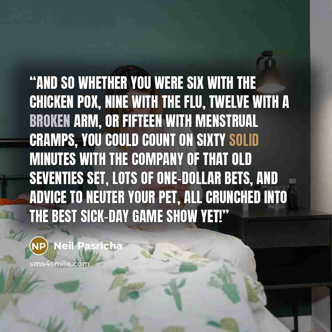 “And so whether you were six with the chicken pox, nine with the flu, twelve with a broken arm, or fifteen with menstrual cramps, you could count on sixty solid minutes with the company of that old seventies set, lots of one-dollar bets, and advice to neuter your pet, all crunched into the best…” quote by Neil Pasricha