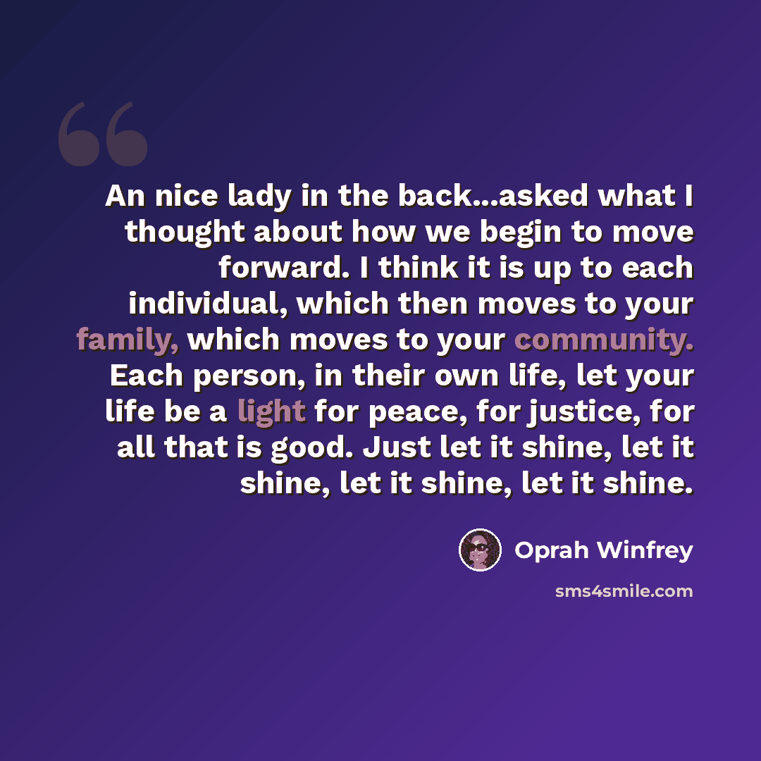 “An nice lady in the back...asked what I thought about how we begin to move forward. I think it is up to each individual, which then moves to your family, which moves to your community. Each person, in their own life, let your life be a light for peace, for justice, for all that is good. Just let…” quote by Oprah Winfrey