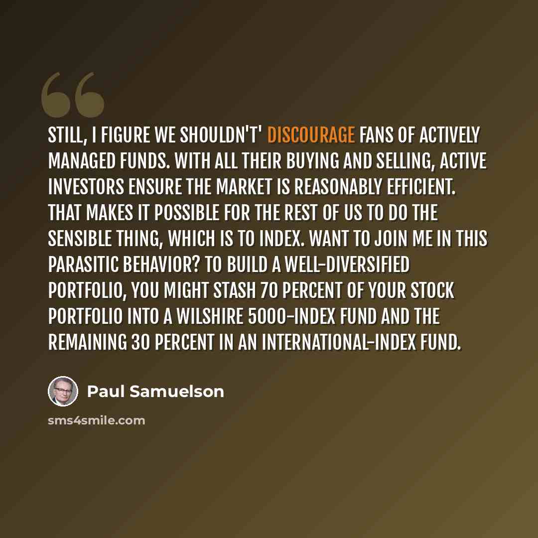 “Still, I figure we shouldn't' discourage fans of actively managed funds. With all their buying and selling, active investors ensure the market is reasonably efficient. That makes it possible for the rest of us to do the sensible thing, which is to index. Want to join me in this parasitic behavior?…” quote by Paul Samuelson