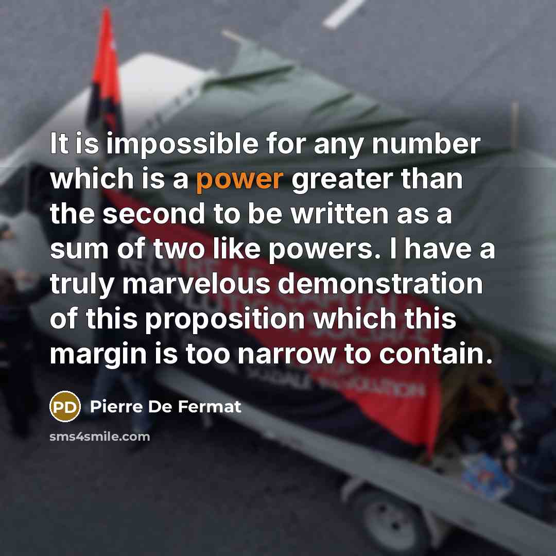 “It is impossible for any number which is a power greater than the second to be written as a sum of two like powers. I have a truly marvelous demonstration of this proposition which this margin is too narrow to contain.” quote by Pierre de Fermat