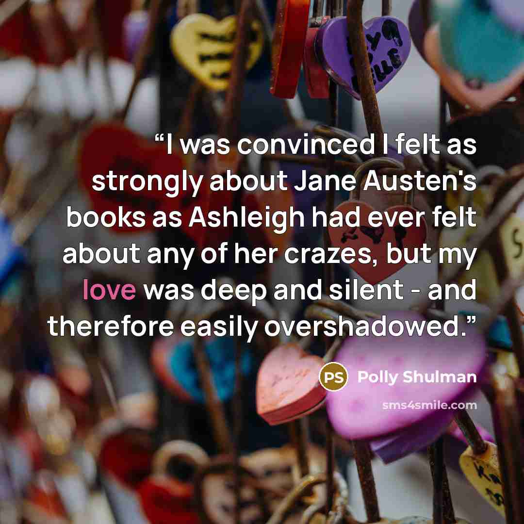 “I was convinced I felt as strongly about Jane Austen's books as Ashleigh had ever felt about any of her crazes, but my love was deep and silent - and therefore easily overshadowed.” quote by Polly Shulman