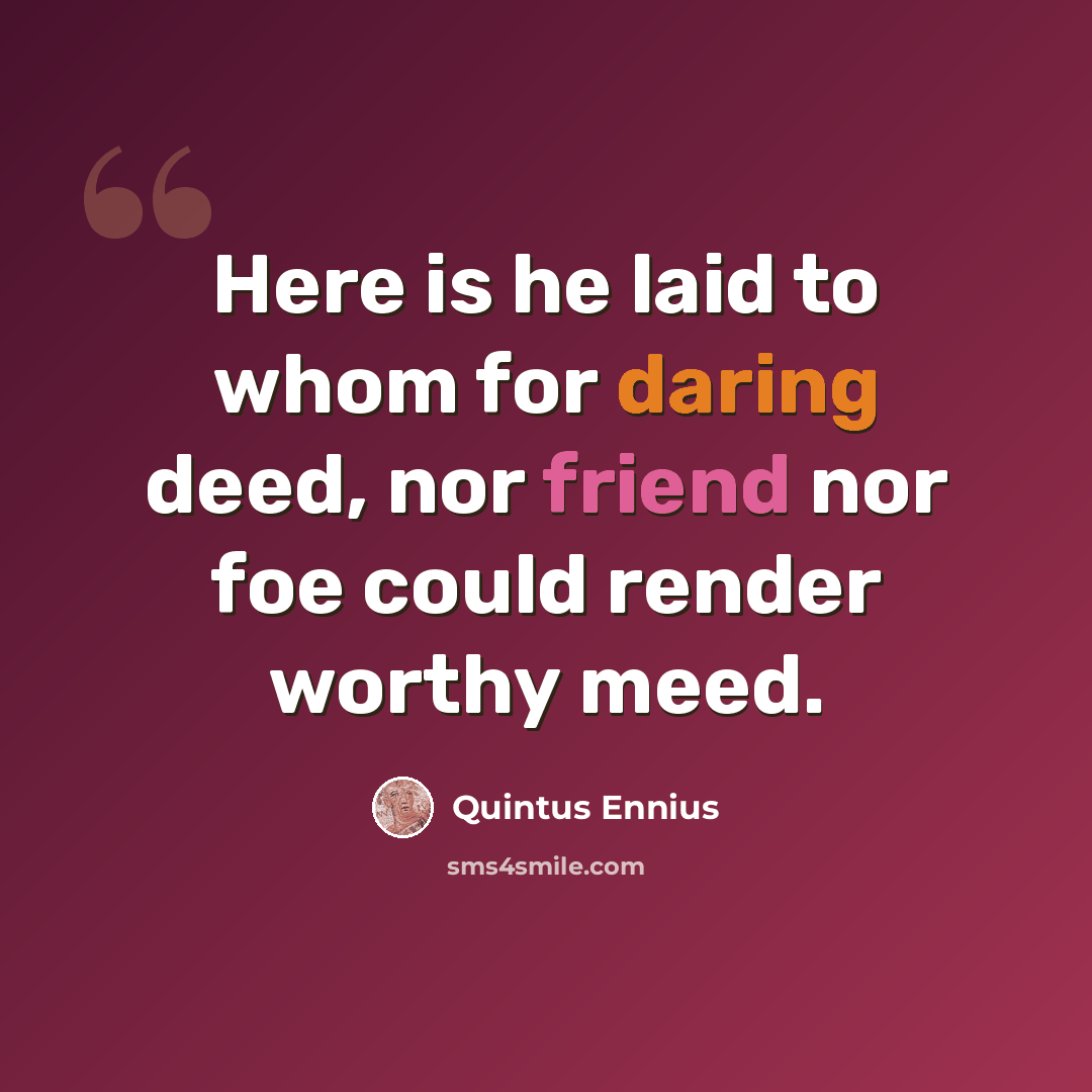 “Here is he laid to whom for daring deed, nor friend nor foe could render worthy meed.” quote by Quintus Ennius