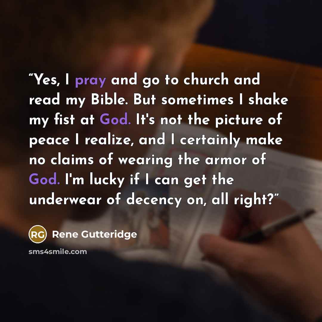 “Yes, I pray and go to church and read my Bible. But sometimes I shake my fist at God. It's not the picture of peace I realize, and I certainly make no claims of wearing the armor of God. I'm lucky if I can get the underwear of decency on, all right?” quote by Rene Gutteridge