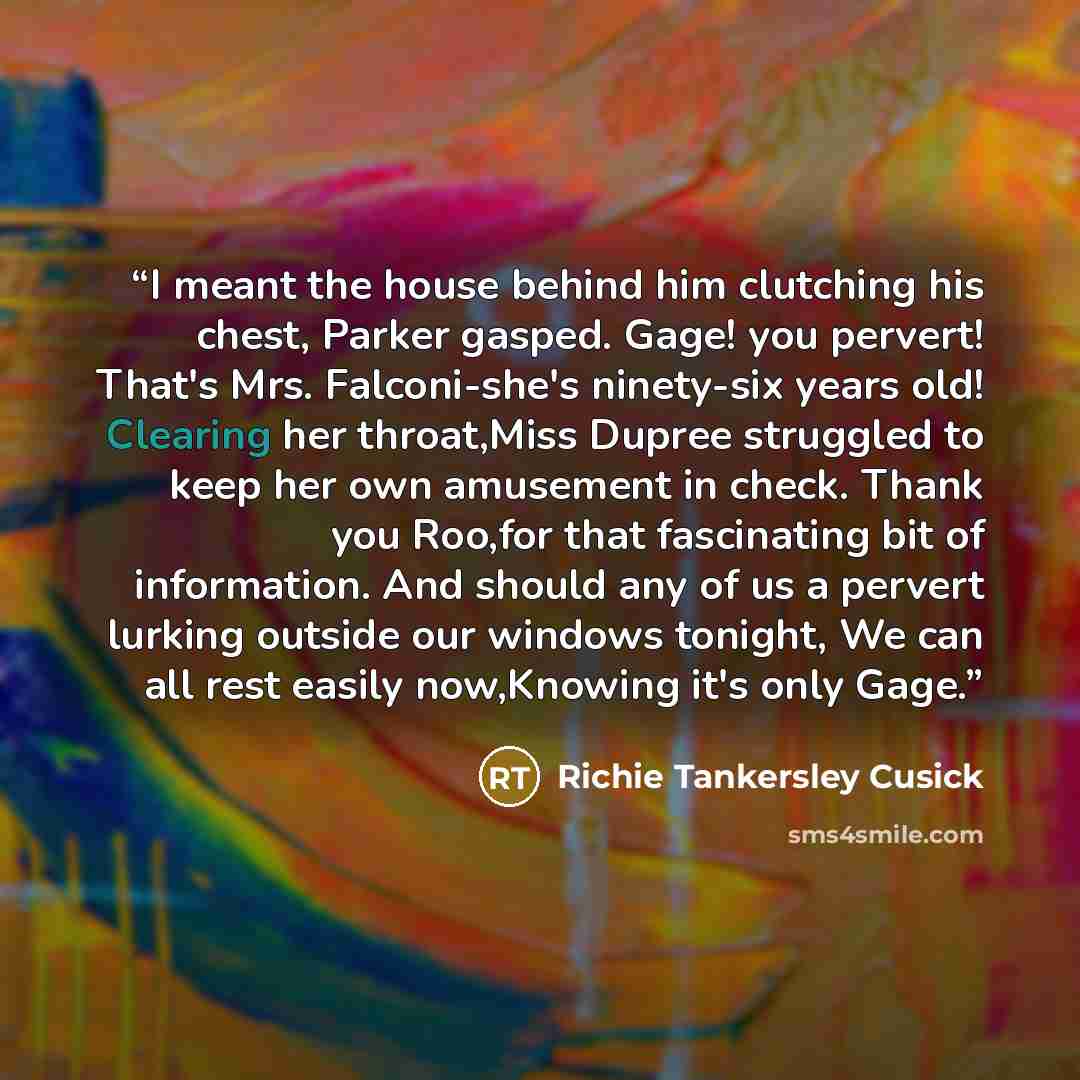 “I meant the house behind him clutching his chest, Parker gasped. Gage! you pervert! That's Mrs. Falconi-she's ninety-six years old! Clearing her throat,Miss Dupree struggled to keep her own amusement in check. Thank you Roo,for that fascinating bit of information. And should any of us a pervert…” quote by Richie Tankersley Cusick