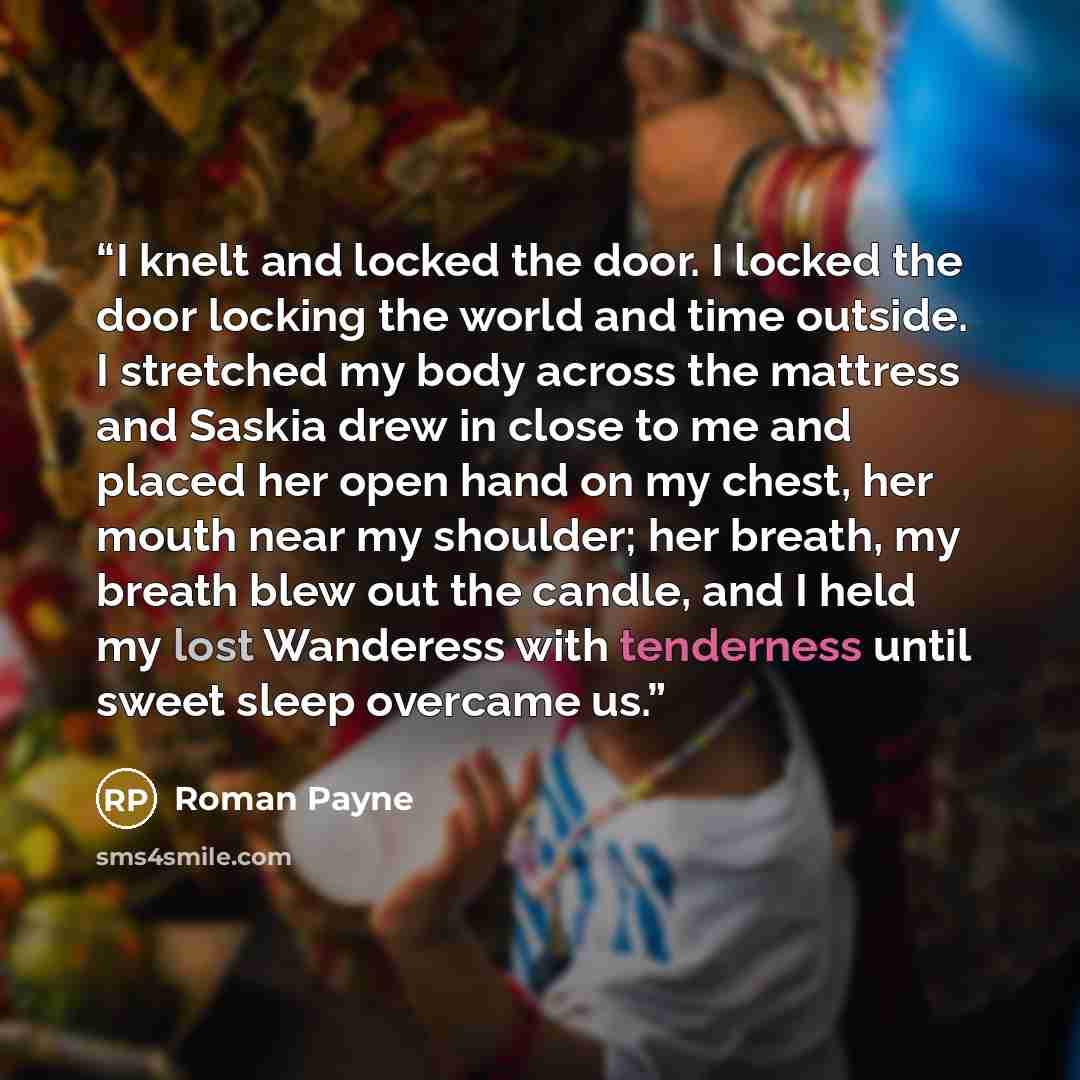 “I knelt and locked the door. I locked the door locking the world and time outside. I stretched my body across the mattress and Saskia drew in close to me and placed her open hand on my chest, her mouth near my shoulder; her breath, my breath blew out the candle, and I held my lost Wanderess with…” quote by Roman Payne